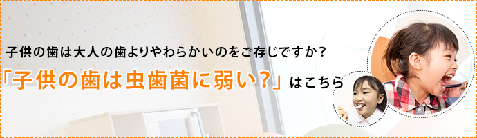 子供の歯は大人の歯よりやわらかいのをご存じですか？
「子供の歯は虫歯菌に弱い？」はこちら