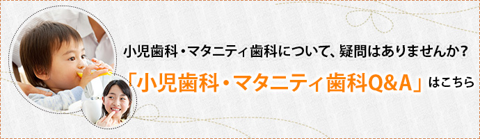 小児歯科・マタニティ歯科について、疑問はありませんか？「小児歯科・マタニティ歯科Q&A」はこちら