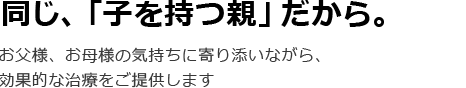 同じ、「子を持つ親」だから。お父様、お母様の気持ちに寄り添いながら、効果的な治療をご提供します