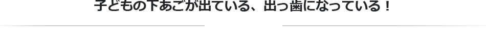 子どもの下あごが出ている、出っ歯になっている！