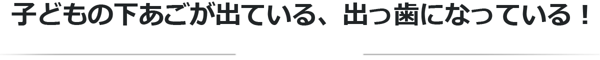子どもの下あごが出ている、出っ歯になっている！