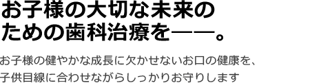 お子様の大切な未来のための歯科治療を――。お子様の健やかな成長に欠かせないお口の健康を、子供目線に合わせながらしっかりお守りします