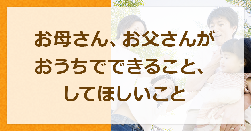 お母さん、お父さんがおうちでできること、してほしいこと